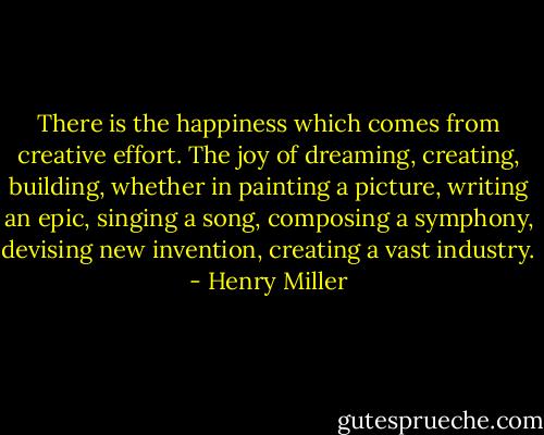 There is the happiness which comes from creative effort. The joy of dreaming, creating, building, whether in painting a picture, writing an epic, singing a song, composing a symphony, devising new invention, creating a vast industry. - Henry Miller
