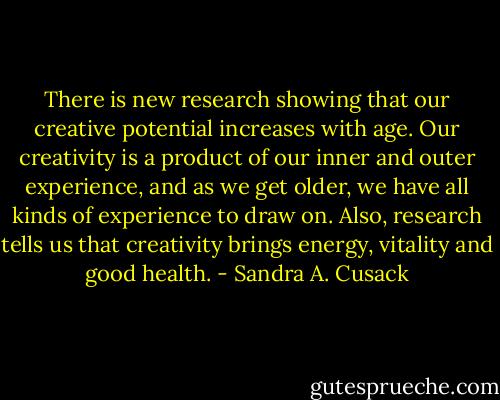 There is new research showing that our creative potential increases with age. Our creativity is a product of our inner and outer experience, and as we get older, we have all kinds of experience to draw on. Also, research tells us that creativity brings energy, vitality and good health. - Sandra A. Cusack