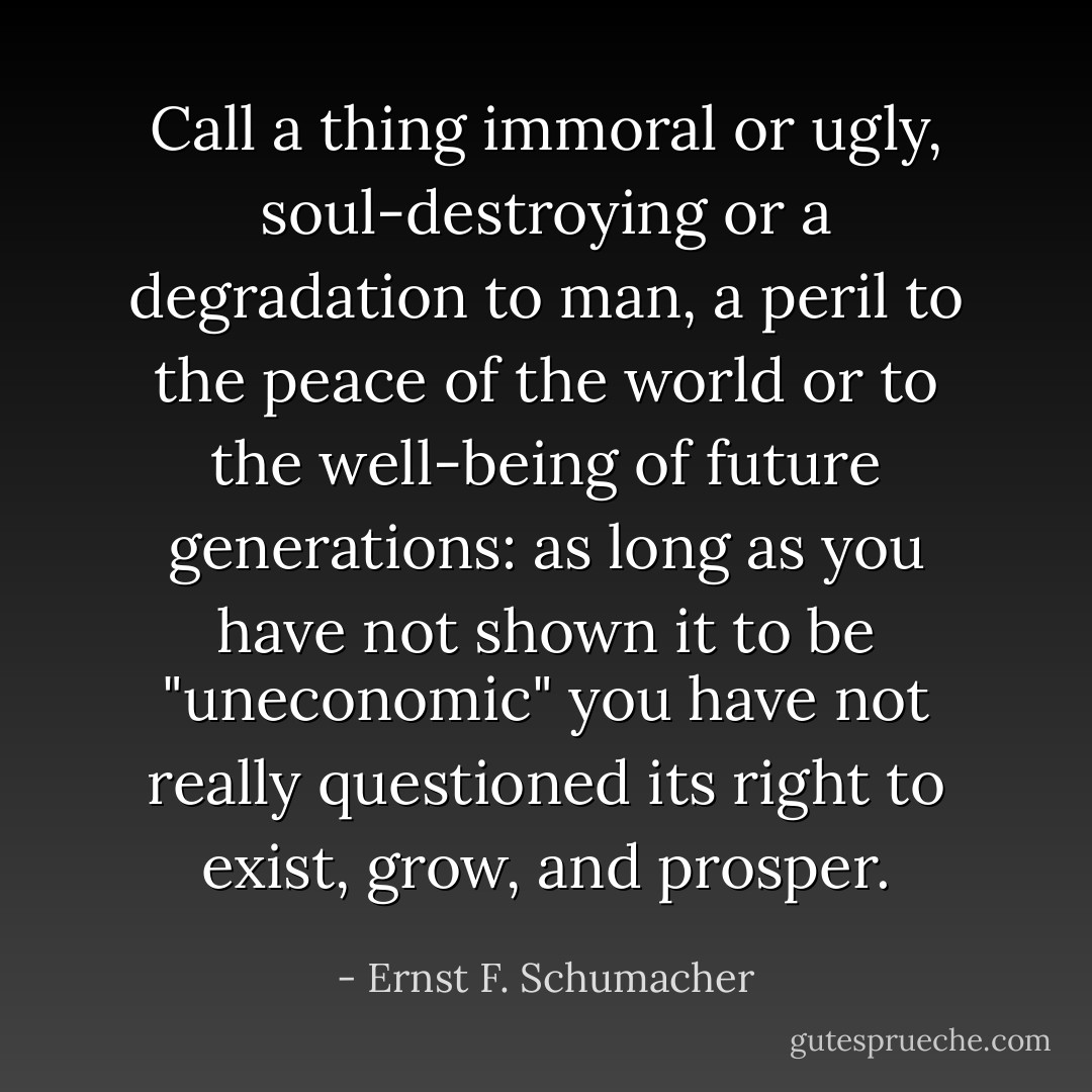 Call a thing immoral or ugly, soul-destroying or a degradation to man, a peril to the peace of the world or to the well-being of future generations: as long as you have not shown it to be "uneconomic" you have not really questioned its right to exist, grow, and prosper. - Ernst F. Schumacher