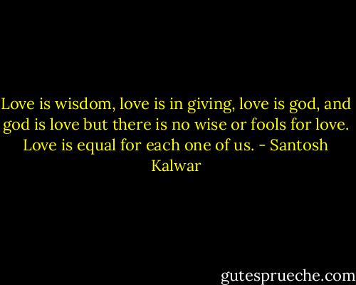 Love is wisdom, love is in giving, love is god, and god is love but there is no wise or fools for love. Love is equal for each one of us. - Santosh Kalwar