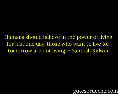 Humans should believe in the power of living for just one day, those who want to live for tomorrow are not living. - Santosh Kalwar
