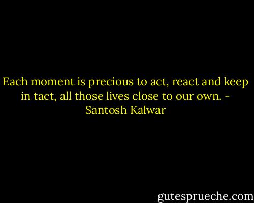 Each moment is precious to act, react and keep in tact, all those lives close to our own. - Santosh Kalwar