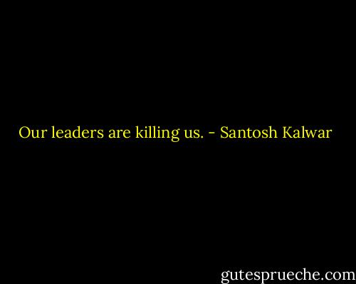 Our leaders are killing us. - Santosh Kalwar