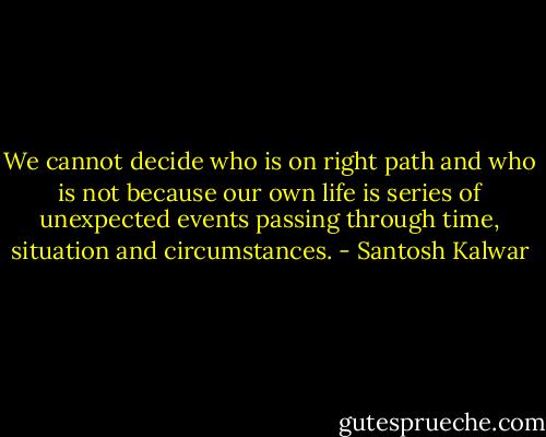 We cannot decide who is on right path and who is not because our own life is series of unexpected events passing through time, situation and circumstances. - Santosh Kalwar