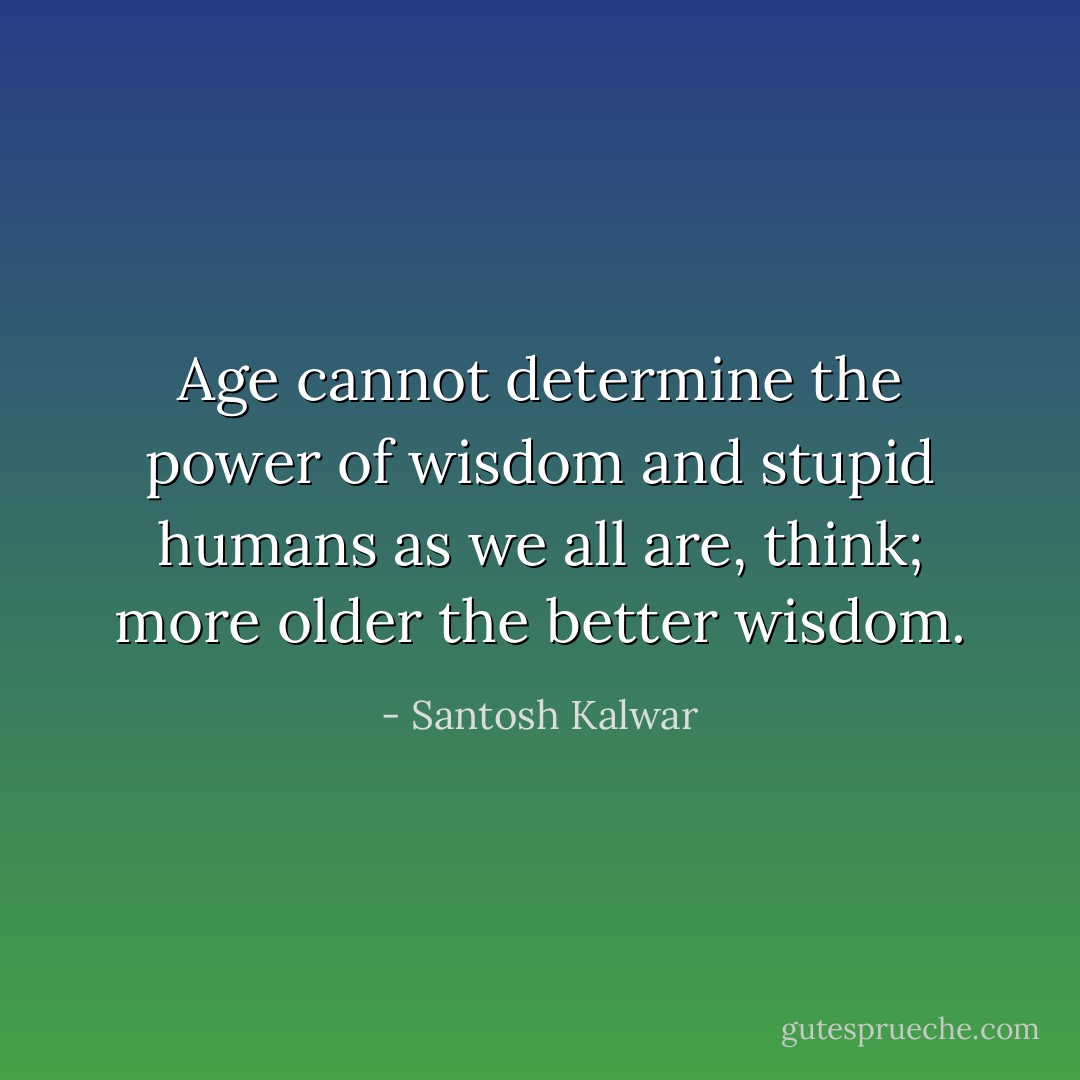Age cannot determine the power of wisdom and stupid humans as we all are, think; more older the better wisdom. - Santosh Kalwar