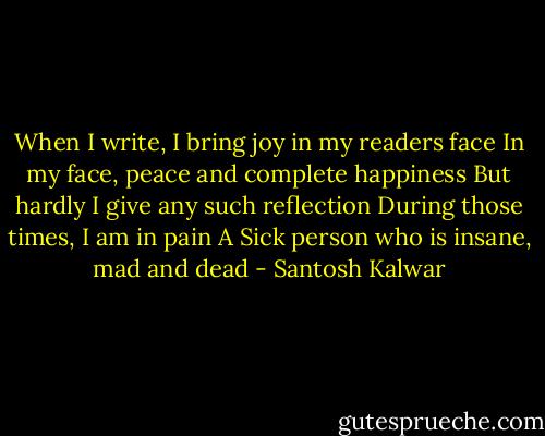 When I write, I bring joy in my readers face<br />In my face, peace and complete happiness<br />But hardly I give any such reflection<br />During those times, I am in pain<br />A Sick person who is insane, mad and dead - Santosh Kalwar