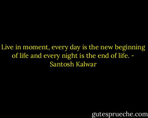 Live in moment, every day is the new beginning of life and every night is the end of life. - Santosh Kalwar