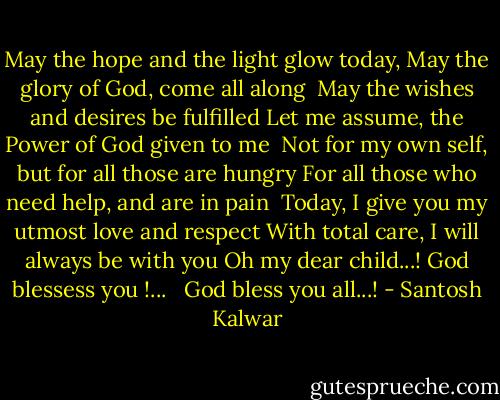 May the hope and the light glow today,<br />May the glory of God, come all along<br /><br />May the wishes and desires be fulfilled<br />Let me assume, the Power of God given to me<br /><br />Not for my own self, but for all those are hungry<br />For all those who need help, and are in pain<br /><br />Today, I give you my utmost love and respect<br />With total care, I will always be with you<br />Oh my dear child...! God blessess you !...<br /><br /><br />God bless you all...! - Santosh Kalwar