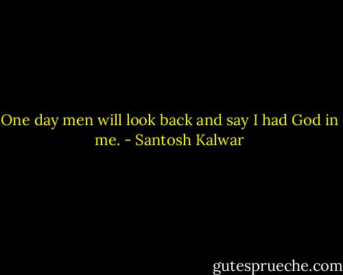 One day men will look back and say I had God in me. - Santosh Kalwar
