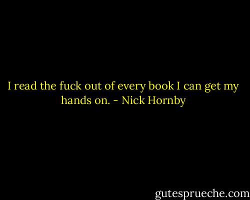 I read the fuck out of every book I can get my hands on. - Nick Hornby