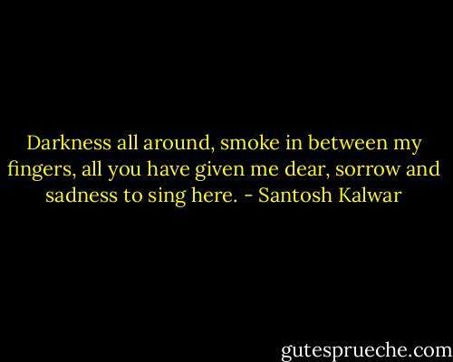 Darkness all around, smoke in between my fingers, all you have given me dear, sorrow and sadness to sing here. - Santosh Kalwar