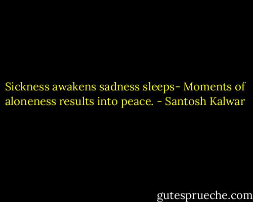 Sickness awakens sadness sleeps- Moments of aloneness results into peace. - Santosh Kalwar