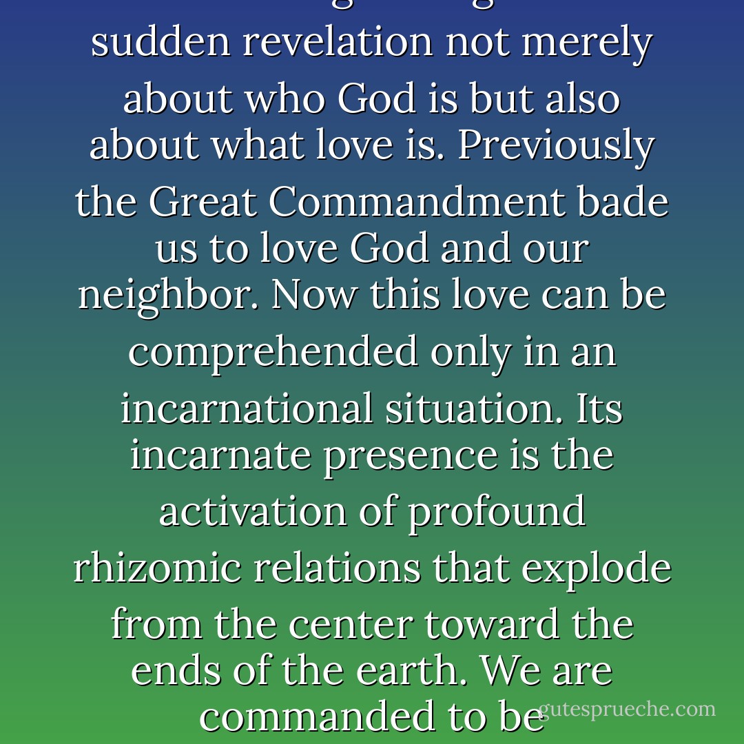 Jesus’s use of the phrasing “a new commandment” is frequently scanted in light of its implicit ramifications. Because Jesus at the Last Supper has executed the “new covenant” with his disciples, the Great Commandment itself now acquires an unprecedented meaning. Its new meaning belongs to this sudden revelation not merely about who God is but also about what love is. Previously the Great Commandment bade us to love God and our neighbor. Now this love can be comprehended only in an incarnational situation. Its incarnate presence is the activation of profound rhizomic relations that explode from the center toward the ends of the earth. We are commanded to be incarnational in relation to one another just as God at the cross was incarnational in Christ. . . . We are no longer simply Christ’s “followers" - the pre-Easter form of relation to a master-and-teacher that is conventionally called “disciple” - but also perpetual Christ incarnators . . . - Carl Raschke