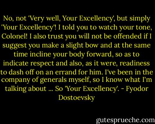 No, not 'Very well, Your Excellency', but simply 'Your Excellency'! I told you to watch your tone, Colonel! I also trust you will not be offended if I suggest you make a slight bow and at the same time incline your body forward, so as to indicate respect and also, as it were, readiness to dash off on an errand for him. I've been in the company of generals myself, so I know what I'm talking about ... So 'Your Excellency'. - Fyodor Dostoevsky