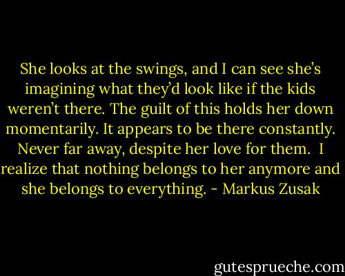 She looks at the swings, and I can see she’s imagining what they’d look like if the kids weren’t there. The guilt of this holds her down momentarily. It appears to be there constantly. Never far away, despite her love for them.<br /><br />I realize that nothing belongs to her anymore and she belongs to everything. - Markus Zusak