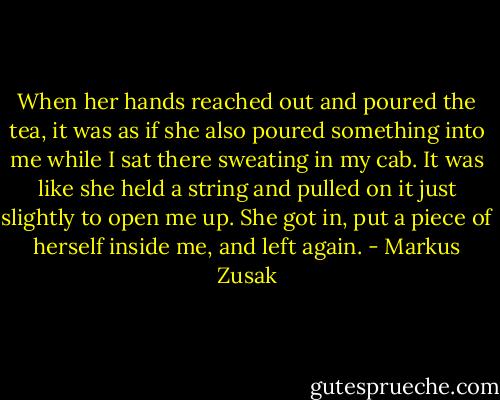 When her hands reached out and poured the tea, it was as if she also poured something into me while I sat there sweating in my cab. It was like she held a string and pulled on it just slightly to open me up. She got in, put a piece of herself inside me, and left again. - Markus Zusak