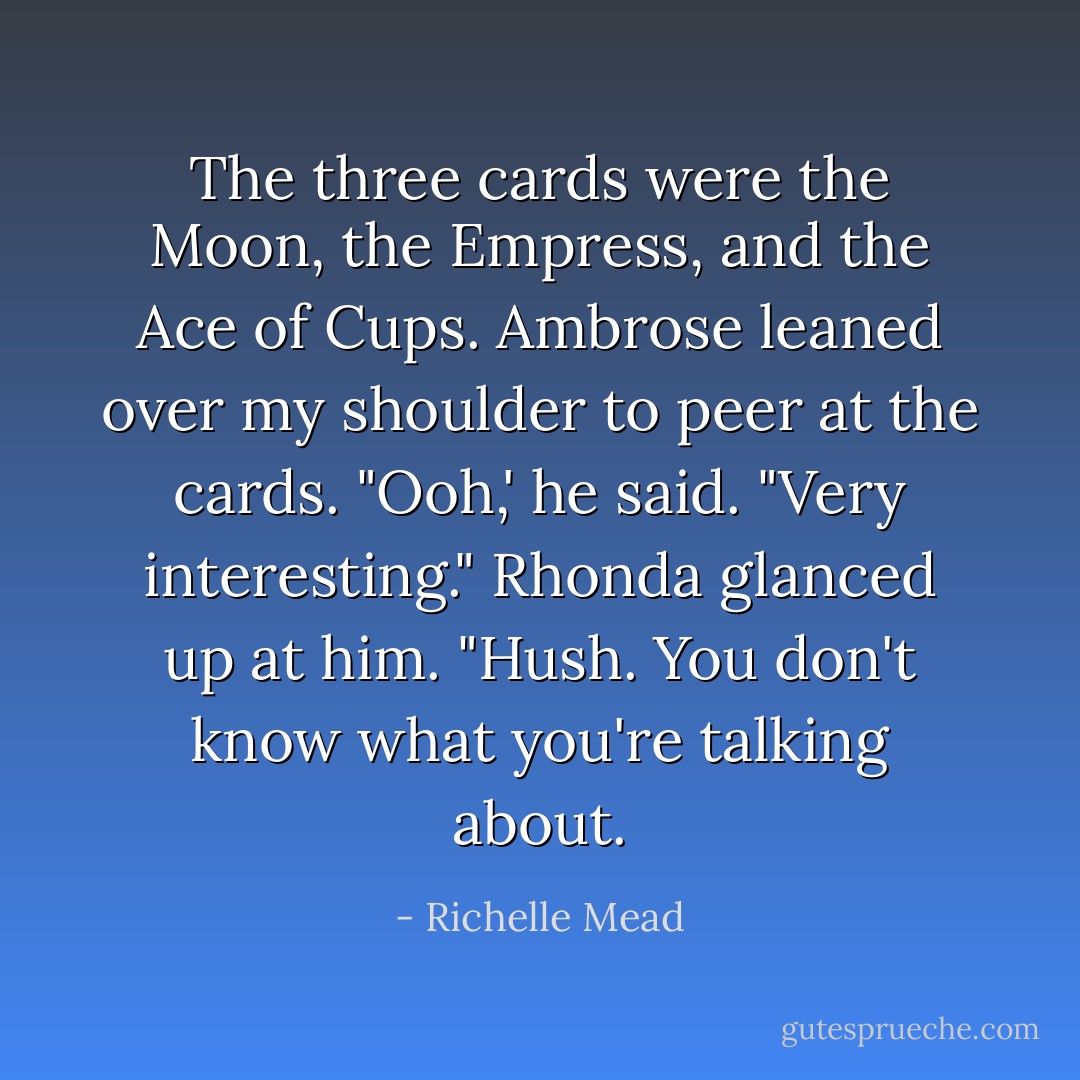 The three cards were the Moon, the Empress, and the Ace of Cups. Ambrose leaned over my shoulder to peer at the cards. "Ooh,' he said. "Very interesting."<br />Rhonda glanced up at him. "Hush. You don't know what you're talking about. - Richelle Mead