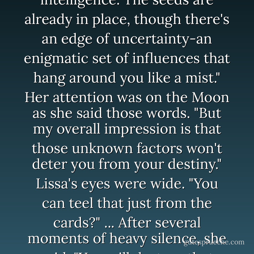 She turned back to the cards and tapped the Ace of Cups. "You're on the verge of a new beginning, a rebirth of great power and emotion. Your life will change, but it will be change that takes you in the direction that, while difficult, will ultimatley illuminate the world."<br />"Whoa," I said.<br />Rhonda then pointed to the Empress. "Power and leadership lie ahead of you, which you will handle with grace and intelligence. The seeds are already in place, though there's an edge of uncertainty-an enigmatic set of influences that hang around you like a mist." Her attention was on the Moon as she said those words. "But my overall impression is that those unknown factors won't deter you from your destiny."<br />Lissa's eyes were wide. "You can teel that just from the cards?"<br />...<br />After several moments of heavy silence, she said, "You will destroy that which is undead."<br />i waited about thirty seconds for her to continue, but she didn't. "Wait, that's it?"<br />...<br />Her eyes flickered over the cards, looked at Dimitri, then looked back at the cards. Her expression was blank. "You will lose what you value most, so treasure it while you can." She pointed to the Wheel of Fortune card. "The wheel is turning, always turning. - Richelle Mead