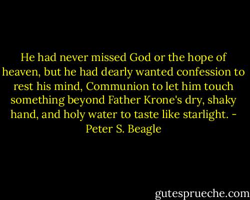 He had never missed God or the hope of heaven, but he had dearly wanted confession to rest his mind, Communion to let him touch something beyond Father Krone's dry, shaky hand, and holy water to taste like starlight. - Peter S. Beagle