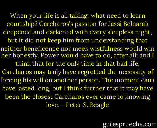 When your life is all taking, what need to learn courtship? Carcharos’s passion for Jassi Belnarak deepened and darkened with every sleepless night, but it did not keep him from understanding that neither beneficence nor meek wistfulness would win her honestly. Power would have to do, after all; and I think that for the only time in that bad life, Carcharos may truly have regretted the necessity of forcing his will on another person. The moment can't have lasted long, but I think further that it may have been the closest Carcharos ever came to knowing love. - Peter S. Beagle