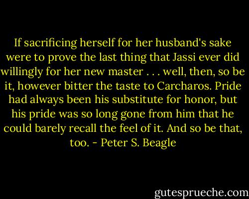 If sacrificing herself for her husband's sake were to prove the last thing that Jassi ever did willingly for her new master . . . well, then, so be it, however bitter the taste to Carcharos. Pride had always been his substitute for honor, but his pride was so long gone from him that he could barely recall the feel of it. And so be that, too. - Peter S. Beagle