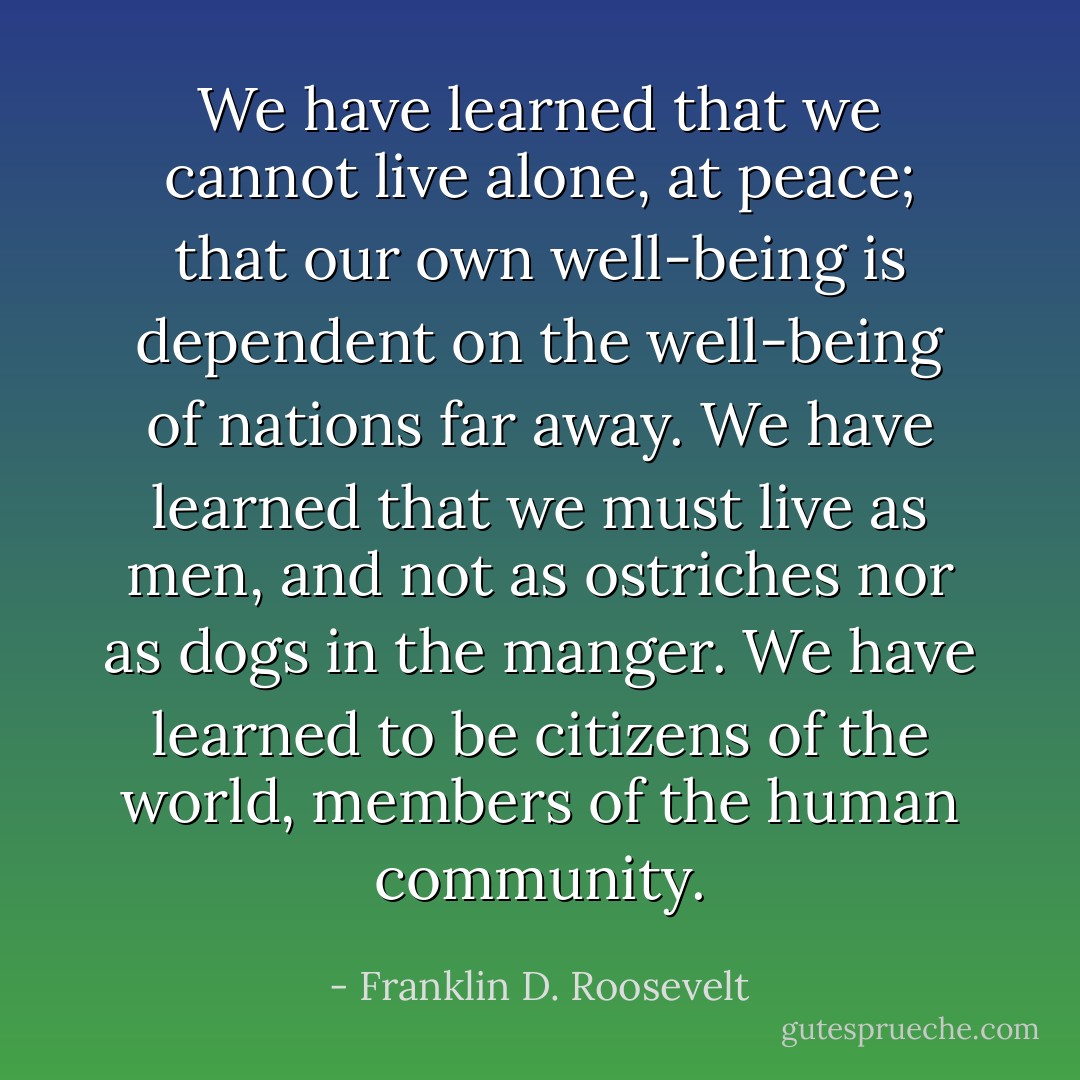 We have learned that we cannot live alone, at peace; that our own well-being is dependent on the well-being of nations far away. We have learned that we must live as men, and not as ostriches nor as dogs in the manger. We have learned to be citizens of the world, members of the human community. - Franklin D. Roosevelt