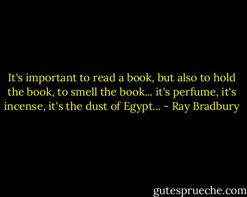 It's important to read a book, but also to hold the book, to smell the book... it's perfume, it's incense, it's the dust of Egypt... - Ray Bradbury