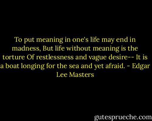 To put meaning in one's life may end in madness,<br />But life without meaning is the torture<br />Of restlessness and vague desire--<br />It is a boat longing for the sea and yet afraid. - Edgar Lee Masters