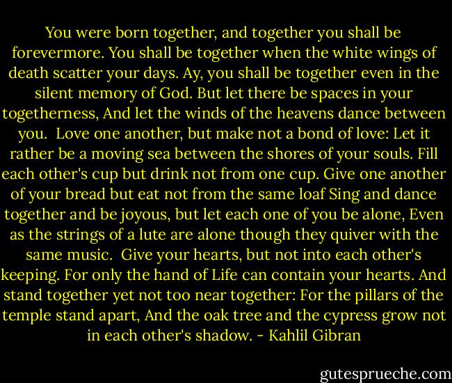 You were born together, and together you shall be forevermore.<br />You shall be together when the white wings of death scatter your days.<br />Ay, you shall be together even in the silent memory of God.<br />But let there be spaces in your togetherness,<br />And let the winds of the heavens dance between you.<br /><br />Love one another, but make not a bond of love:<br />Let it rather be a moving sea between the shores of your souls.<br />Fill each other's cup but drink not from one cup.<br />Give one another of your bread but eat not from the same loaf<br />Sing and dance together and be joyous, but let each one of you be alone,<br />Even as the strings of a lute are alone though they quiver with the same music.<br /><br />Give your hearts, but not into each other's keeping.<br />For only the hand of Life can contain your hearts.<br />And stand together yet not too near together:<br />For the pillars of the temple stand apart,<br />And the oak tree and the cypress grow not in each other's shadow. - Kahlil Gibran