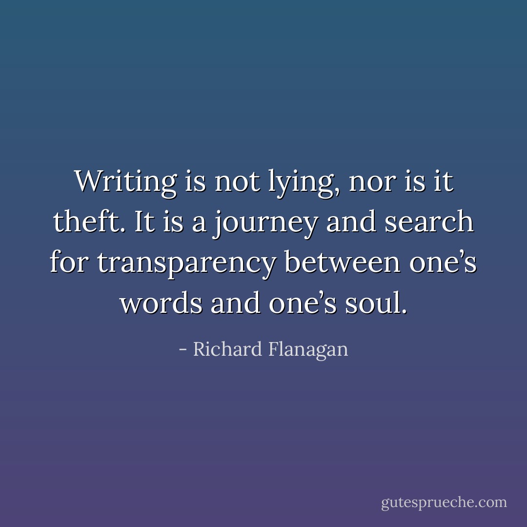 Writing is not lying, nor is it theft. It is a journey and search for transparency between one’s words and one’s soul. - Richard Flanagan