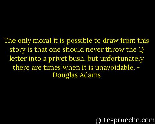 The only moral it is possible to draw from this story is that one should never throw the Q letter into a privet bush, but unfortunately there are times when it is unavoidable. - Douglas Adams