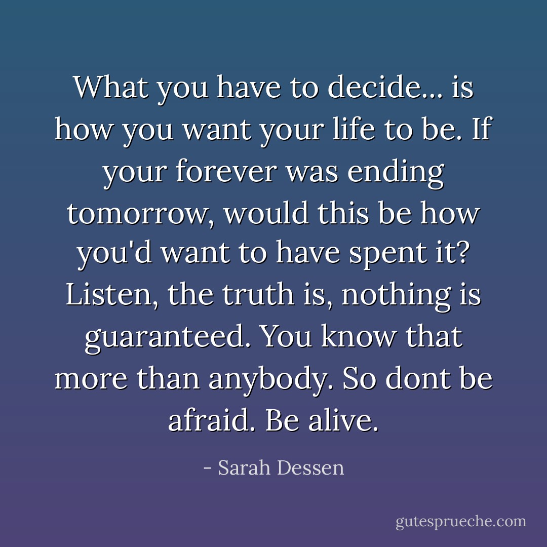 What you have to decide... is how you want your life to be. If your forever was ending tomorrow, would this be how you'd want to have spent it? Listen, the truth is, nothing is guaranteed. You know that more than anybody. So dont be afraid. Be alive. - Sarah Dessen