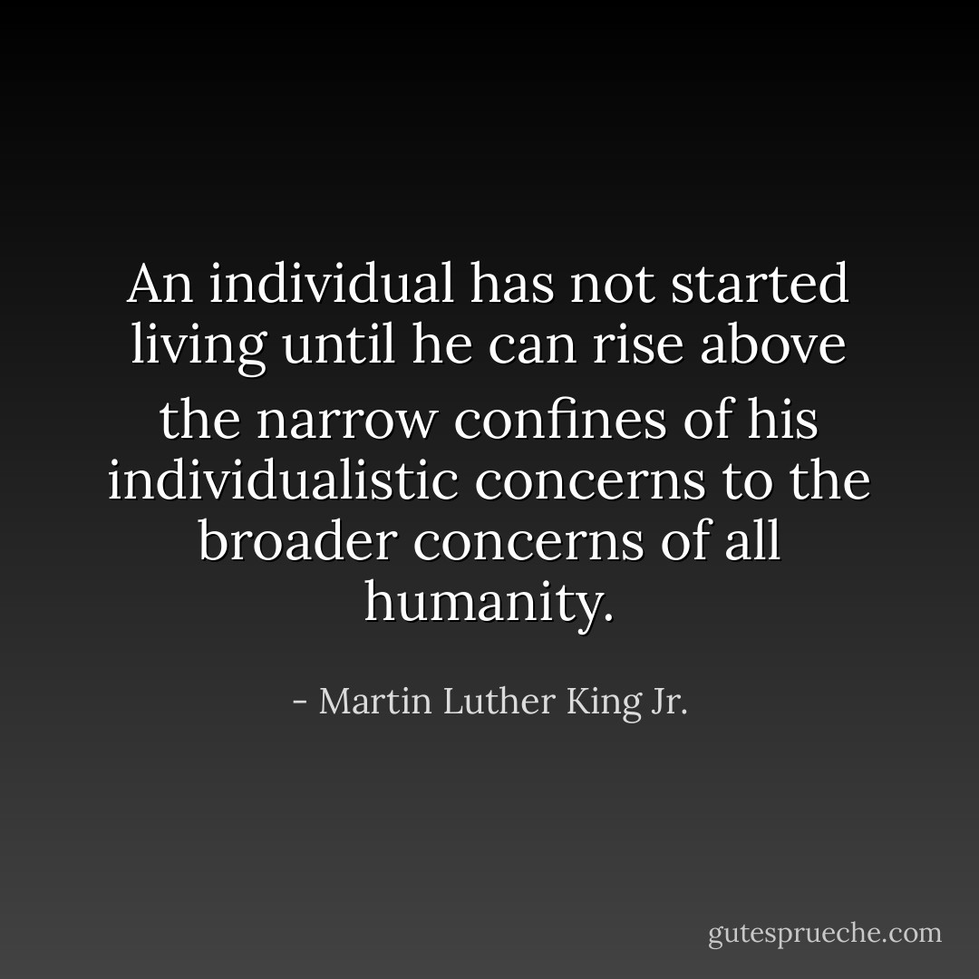 An individual has not started living until he can rise above the narrow confines of his individualistic concerns to the broader concerns of all humanity. - Martin Luther King Jr.