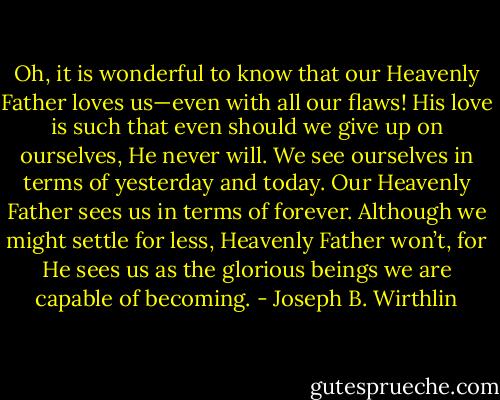 Oh, it is wonderful to know that our Heavenly Father loves us—even with all our flaws! His love is such that even should we give up on ourselves, He never will. We see ourselves in terms of yesterday and today. Our Heavenly Father sees us in terms of forever. Although we might settle for less, Heavenly Father won’t, for He sees us as the glorious beings we are capable of becoming. - Joseph B. Wirthlin