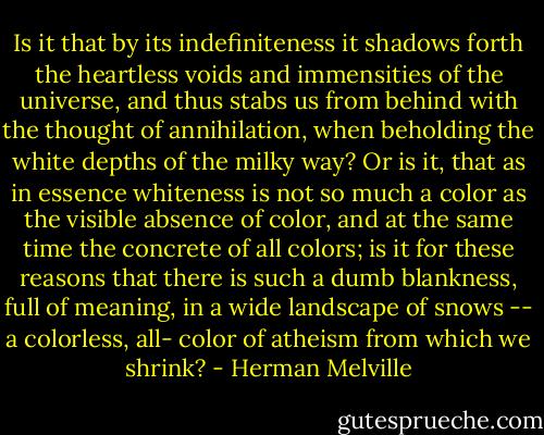 Is it that by its indefiniteness it shadows forth the heartless voids and immensities of the universe, and thus stabs us from behind with the thought of annihilation, when beholding the white depths of the milky way? Or is it, that as in essence whiteness is not so much a color as the visible absence of color, and at the same time the concrete of all colors; is it for these reasons that there is such a dumb blankness, full of meaning, in a wide landscape of snows -- a colorless, all- color of atheism from which we shrink? - Herman Melville