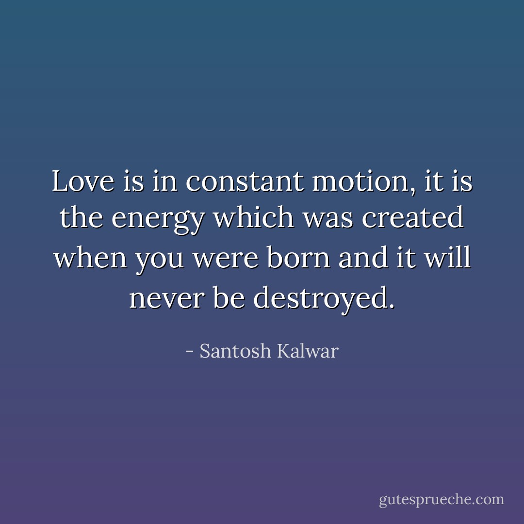 Love is in constant motion, it is the energy which was created when you were born and it will never be destroyed. - Santosh Kalwar