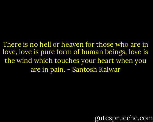 There is no hell or heaven for those who are in love, love is pure form of human beings, love is the wind which touches your heart when you are in pain. - Santosh Kalwar