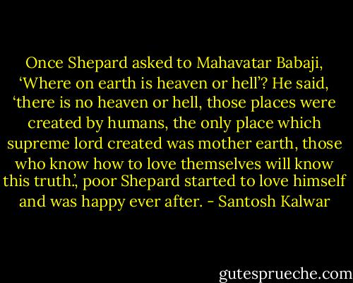 Once Shepard asked to Mahavatar Babaji, ‘Where on earth is heaven or hell’? He said, ‘there is no heaven or hell, those places were created by humans, the only place which supreme lord created was mother earth, those who know how to love themselves will know this truth.’, poor Shepard started to love himself and was happy ever after. - Santosh Kalwar