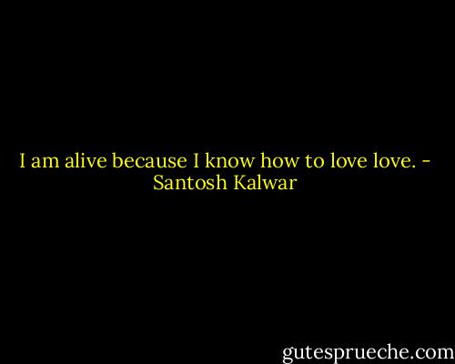 I am alive because I know how to love love. - Santosh Kalwar