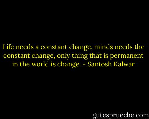 Life needs a constant change, minds needs the constant change, only thing that is permanent in the world is change. - Santosh Kalwar