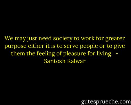 We may just need society to work for greater purpose either it is to serve people or to give them the feeling of pleasure for living.  - Santosh Kalwar