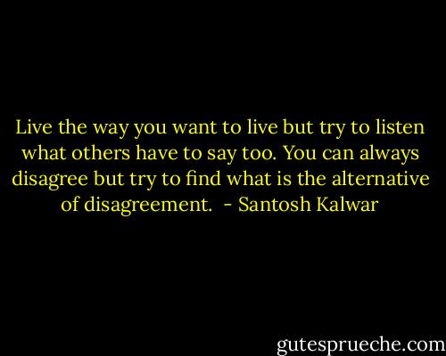 Live the way you want to live but try to listen what others have to say too. You can always disagree but try to find what is the alternative of disagreement.  - Santosh Kalwar