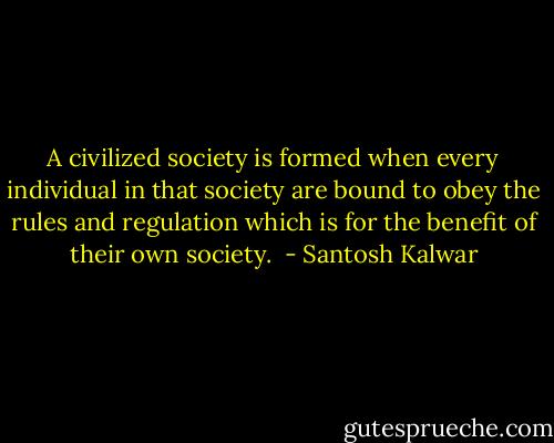 A civilized society is formed when every individual in that society are bound to obey the rules and regulation which is for the benefit of their own society.  - Santosh Kalwar