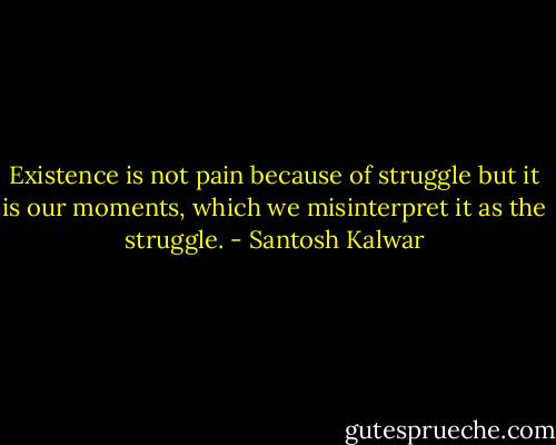 Existence is not pain because of struggle but it is our moments, which we misinterpret it as the struggle. - Santosh Kalwar