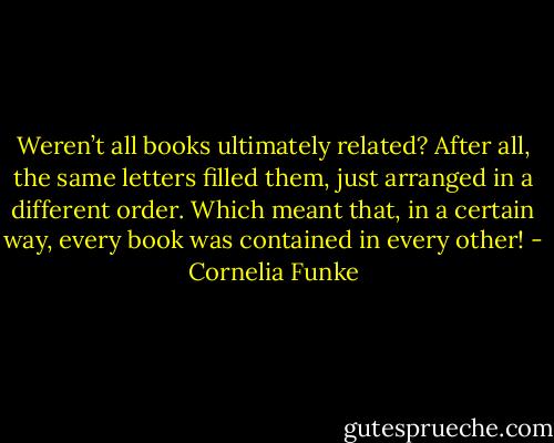 Weren’t all books ultimately related? After all, the same letters filled them, just arranged in a different order. Which meant that, in a certain way, every book was contained in every other! - Cornelia Funke
