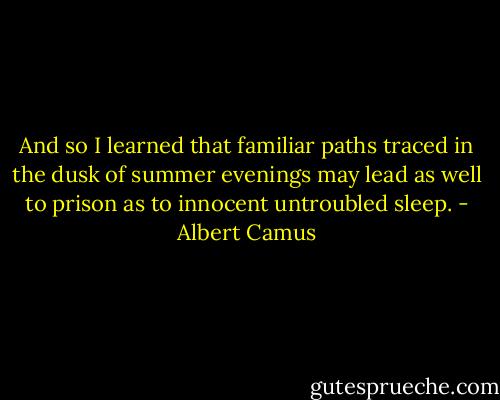 And so I learned that familiar paths traced in the dusk of summer evenings may lead as well to prison as to innocent untroubled sleep. - Albert Camus