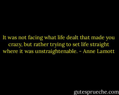 It was not facing what life dealt that made you crazy, but rather trying to set life straight where it was unstraightenable. - Anne Lamott