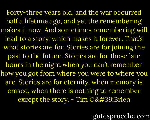 Forty-three years old, and the war occurred half a lifetime ago, and yet the remembering makes it now. And sometimes remembering will lead to a story, which makes it forever. That’s what stories are for. Stories are for joining the past to the future. Stories are for those late hours in the night when you can’t remember how you got from where you were to where you are. Stories are for eternity, when memory is erased, when there is nothing to remember except the story. - Tim O'Brien