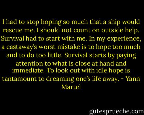 I had to stop hoping so much that a ship would rescue me. I should not count on outside help. Survival had to start with me. In my experience, a castaway’s worst mistake is to hope too much and to do too little. Survival starts by paying attention to what is close at hand and immediate. To look out with idle hope is tantamount to dreaming one’s life away. - Yann Martel