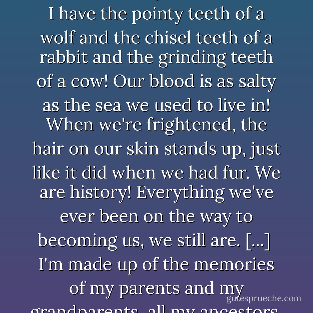 Once we were blobs in the sea, and then fishes, and then lizards and rats and then monkeys, and hundreds of things in between. This hand was once a fin, this hand once had claws! In my human mouth I have the pointy teeth of a wolf and the chisel teeth of a rabbit and the grinding teeth of a cow! Our blood is as salty as the sea we used to live in! When we're frightened, the hair on our skin stands up, just like it did when we had fur. We <i>are</i> history! Everything we've ever been on the way to becoming us, we still are. [...]<br /><br />I'm made up of the memories of my parents and my grandparents, all my ancestors. They're in the way I look, in the colour of my hair. And I'm made up of everyone I've ever met who's changed the way I think. - Terry Pratchett